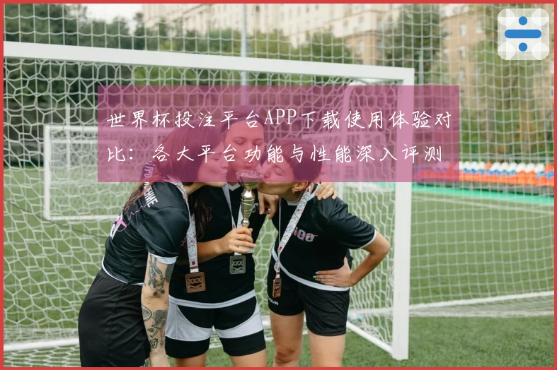 世界杯投注平台APP下载使用体验对比：各大平台功能与性能深入评测