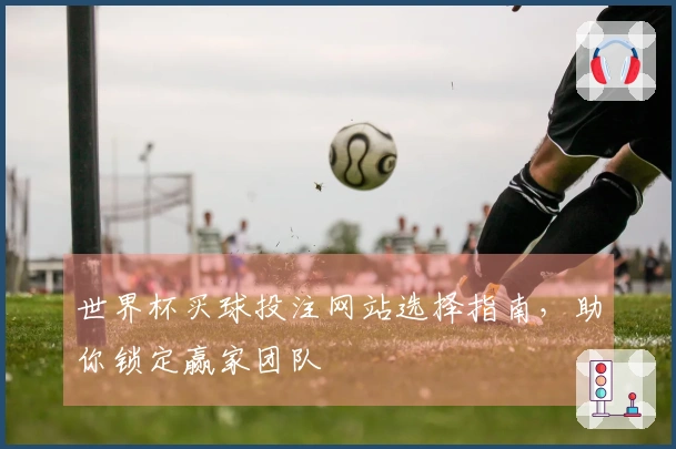世界杯买球投注网站选择指南，助你锁定赢家团队