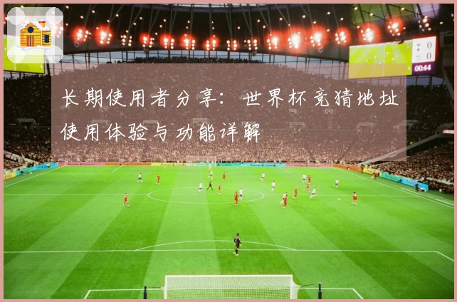 长期使用者分享：世界杯竞猜地址使用体验与功能详解