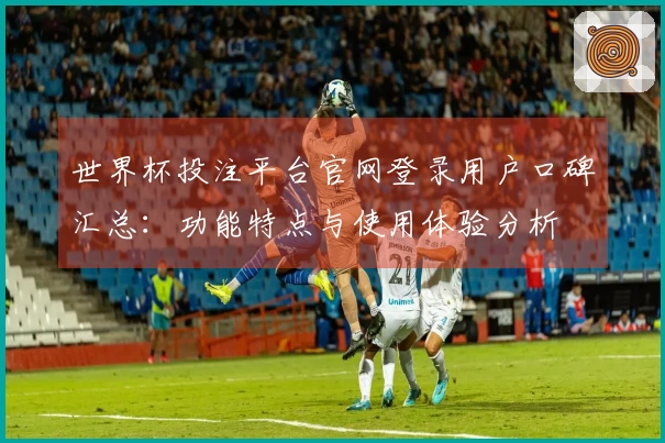 世界杯投注平台官网登录用户口碑汇总：功能特点与使用体验分析