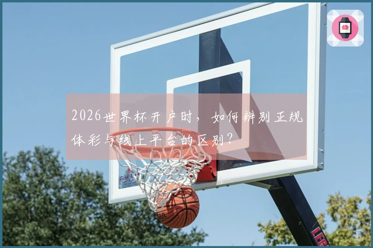 2026世界杯开户时，如何辨别正规体彩与线上平台的区别？