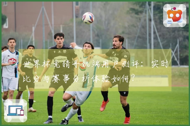 世界杯竞猜手机端用户测评：实时比分与赛事分析体验如何？
